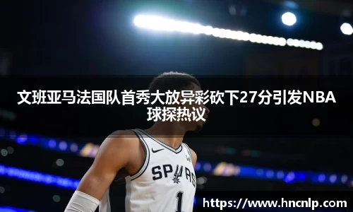 文班亚马法国队首秀大放异彩砍下27分引发NBA球探热议