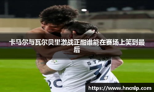 卡马尔与瓦尔贝里激战正酣谁能在赛场上笑到最后